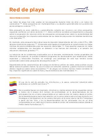 Red de playa
RECOMENDACIONES
Las redes de playa han sido usadas en las pesquerías durante miles de años y en todos los
continentes [114]
. Estas pesquerías son multiespecíﬁcas y su objetivo generalmente son juveniles de
peces pelágicos costeros [114, 116]
.
Esta pesquería es poco selectiva y generalmente compite por recursos con otras pesquerías,
causando conﬂictos con otros sectores [115, 117]
. Estos conﬂictos se deben principalmente a: disputas
sobre la asignación de recursos entre las pesquerías; preocupaciones sobre la sostenibilidad del
recurso compartido; los impactos ambientales de las redes de playa sobre los hábitats bentónicos
y los descartes [115]
.
En Australia, esta pesquería tiene altas tasas de descarte (dependiendo del sitio, entre 57% y 59%
del peso total de las capturas) [115]
. El descarte está ligado principalmente al cumplimiento con tallas
mínimas de pesca establecidas para las especies capturadas [115]
. Para aquellas especies sin tallas
mínimas establecidas, los descartes se debieron a las fuerzas del mercado y al tamaño (se
retuvieron individuos grandes) [115]
.
La reducción de los problemas ocasionados por el descarte, manteniendo niveles aceptables de
retención de capturas, es posible mediante programas de observadores que establezcan vedas
espaciales y temporales ﬂexibles; sin embargo una estrategia de este tipo tendría costos
sustanciales sobre estas pesquerías de pequeña escala [115]
.
Dependiendo de las características de la playa en dónde se utilicen las redes, estas podrían causar
daños sobre el sustrato marino. Su uso en zonas con arrecifes coralinos y pastos marinos ha tenido
efectos negativos sobre estos ecosistemas [114]
. En playas con fondos marinos menos sensibles no
hay impactos signiﬁcativos sobre la ﬂora y fauna bentónica de invertebrados [114]
.
NORMATIVA
El uso de la red de enmalle, los chinchorros y la pesca comercial industrial están
prohibidos en la ZEPA del Chocó [18]
.
No es posible faenar con trasmallo, chinchorro y red de arrastre en las siguientes zonas:
a menos de 4 brazas (6,4 metros) de profundidad; en la desembocadura de los
principales ríos en un área comprendida en un radio de dos mil metros desde el centro
de la desembocadura hacia mar adentro (en la zona costera entre la línea limítrofe con
Nicaragua e Isla Negritos); en los esteros del país; en la zona interior de Río Tempisque
a partir de Isla Toro; y en la desembocadura de los principales ríos en un área
comprendida en un radio de mil metros desde el centro de la desembocadura (desde el
Peñón hasta Punta Burica) [87]
.
OBSERVACIONES
52
 