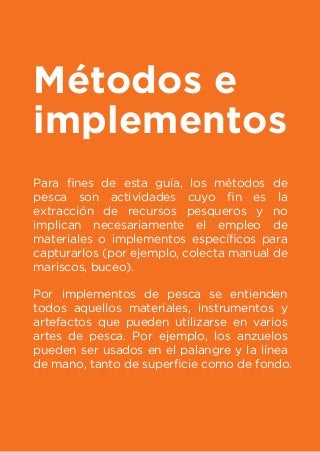 Métodos e
implementos
Para ﬁnes de esta guía, los métodos de
pesca son actividades cuyo ﬁn es la
extracción de recursos pesqueros y no
implican necesariamente el empleo de
materiales o implementos especíﬁcos para
capturarlos (por ejemplo, colecta manual de
mariscos, buceo).
Por implementos de pesca se entienden
todos aquellos materiales, instrumentos y
artefactos que pueden utilizarse en varios
artes de pesca. Por ejemplo, los anzuelos
pueden ser usados en el palangre y la línea
de mano, tanto de superﬁcie como de fondo.
 