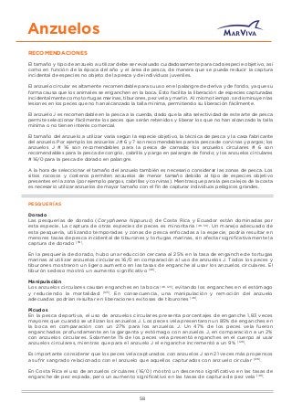 Anzuelos
RECOMENDACIONES
El tamaño y tipo de anzuelo a utilizar debe ser evaluado cuidadosamente para cada especie objetivo, así
como en función de la época del año y el área de pesca, de manera que se pueda reducir la captura
incidental de especies no objeto de la pesca y de individuos juveniles.
El anzuelo circular es altamente recomendable para su uso en el palangre de deriva y de fondo, ya que su
forma causa que los animales se enganchen en la boca. Esto facilita la liberación de especies capturadas
incidentalmente como tortugas marinas, tiburones, pez vela y marlin. Al mismo tiempo, se disminuyen las
lesiones en los peces que no han alcanzado la talla mínima, permitiendo su liberación fácilmente.
El anzuelo J es recomendable en la pesca a la cuerda, dado que la alta selectividad de este arte de pesca
permite seleccionar fácilmente los peces que serán retenidos y liberar los que no han alcanzado la talla
mínima o no tienen interés comercial.
El tamaño del anzuelo a utilizar varía según la especie objetivo, la técnica de pesca y la casa fabricante
del anzuelo. Por ejemplo los anzuelos J # 6 y 7 son recomendables para la pesca de corvinas y pargos; los
anzuelos J # 16 son recomendables para la pesca de carnada; los anzuelos circulares # 6 son
recomendables para la pesca de congrio, cabrilla y pargo en palangre de fondo; y los anzuelos circulares
# 16/0 para la pesca de dorado en palangre.
A la hora de seleccionar el tamaño del anzuelo también es necesario considerar las zonas de pesca. Los
sitios rocosos y costeros permiten anzuelos de menor tamaño debido al tipo de especies objetivo
presentes en la zona (por ejemplo pargos, cabrillas y corvinas). Mientras que para la pesca lejos de la costa
es necesario utilizar anzuelos de mayor tamaño con el ﬁn de capturar individuos pelágicos grandes.
PESQUERÍAS
Dorado
Las pesquerías de dorado (Coryphaena hippurus) de Costa Rica y Ecuador están dominadas por
esta especie. La captura de otras especies de peces es minoritaria [48, 50]
. Un manejo adecuado de
esta pesquería, utilizando temporadas y zonas de pesca enfocadas a la especie, podría resultar en
menores tasas de pesca incidental de tiburones y tortugas marinas, sin afectar signiﬁcativamente la
captura de dorado [50]
.
En la pesquería de dorado, hubo una reducción cercana al 25% en la tasa de enganche de tortugas
marinas al utilizar anzuelos circulares 16/0 en comparación al uso de anzuelos J. Todos los peces y
tiburones mostraron un ligero aumento en las tasas de enganche al usar los anzuelos circulares. El
tiburón sedoso mostró un aumento signiﬁcativo [48]
.
Manipulación
Los anzuelos circulares causan enganches en la boca [48, 125]
, evitando los enganches en el estómago
y reduciendo la mortalidad [125]
. En consecuencia, una manipulación y remoción del anzuelo
adecuadas podrían resultar en liberaciones exitosas de tiburones [48]
.
Picudos
En la pesca deportiva, el uso de anzuelos circulares presenta porcentajes de enganche 1,83 veces
mayores que cuando se utilizan los anzuelos J. Los peces vela presentaron un 85% de enganches en
la boca en comparación con un 27% para los anzuelos J. Un 47% de los peces vela fueron
enganchados profundamente en la garganta y estómago con anzuelos J, en comparación a un 2%
con anzuelos circulares. Solamente 1% de los peces vela presentó enganches en el cuerpo al usar
anzuelos circulares, mientras que para el anzuelo J el enganche incrementó a un 9% [126]
.
Es importante considerar que los peces vela capturados con anzuelos J son 21 veces más propensos
a sufrir sangrado relacionado con el anzuelo que aquellos capturados con anzuelo circular [126]
.
En Costa Rica el uso de anzuelos circulares (16/0) mostró un descenso signiﬁcativo en las tasas de
enganche de pez espada, pero un aumento signiﬁcativo en las tasas de captura de pez vela [48]
.
58
 