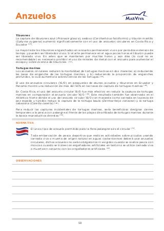 Anzuelos
Tiburones
La captura de tiburones azul (Prionace glauca), sedoso (Carcharhinus falciformis) y tiburón martillo
(Sphyrna zygaena) aumentó signiﬁcativamente con el uso de anzuelos circulares en Costa Rica y
Ecuador [48]
.
La mayoría de los tiburones enganchados en anzuelos permanecen vivos por periodos extensos de
tiempo y pueden ser liberados vivos. Si el arte permanece en el agua pocas horas el tiburón puede
ser liberado vivo. En artes que se mantienen por muchas horas y aún días (lo cual no es
recomendable) es necesario prohibir el uso de reinales de metal con el anzuelo para aumentar el
escape y sobrevivencia de tiburones [127]
.
Tortugas marinas
Los anzuelos circulares reducen la mortalidad de tortugas marinas en dos maneras: a) reduciendo
las tasas de enganche de las tortugas marinas, y b) reduciendo la proporción de enganches
profundos, lo cual aumenta la sobrevivencia de las tortugas [128]
.
El uso de anzuelos circulares (16/0) en pesquerías de atunes, picudos y tiburones en Ecuador y
Panamá mostró una reducción de más del 50% en las tasas de captura de tortugas marinas [48]
.
En Costa Rica, el uso del anzuelo circular 18/0 fue más efectivo en reducir la captura de tortugas
marinas en comparación al anzuelo circular 16/0 [48]
. Este resultado también fue observado en el
Atlántico Norte dónde el uso del anzuelo circular 18/0 con macarela como carnada en la pesca de
pez espada y túnidos redujo la captura de la tortuga baula (Dermochelys coriacea) y la tortuga
cabezona (Caretta caretta) [129]
.
Para reducir las capturas incidentales de tortugas marinas, sería beneﬁcioso designar cierres
temporales a la pesca con palangre al frente de las playas de arribada de tortugas marinas durante
la época reproductiva de estas [50]
.
NORMATIVA
El único tipo de anzuelo permitido para la ﬂota palangrera es el circular [57]
.
Toda embarcación de pesca deportiva que realices actividades sobre picudos usando
carnada viva o muerta de origen natural en aguas costarricenses deberá usar anzuelos
circulares, dichos anzuelos no serán obligatorios ni exigidos cuando se realice pesca con
mosca o cuando se trolee con engañadores artiﬁciales en tanto no se utilice carnada viva
o muerta en conjunto con los engañadores artiﬁciales [20]
.
OBSERVACIONES
59
 