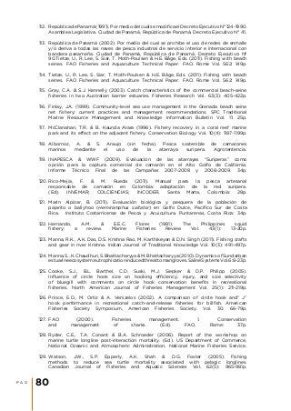 112.	 República de Panamá (1991). Por medio del cual se modifica el Decreto Ejecutivo N° 124-1990.
Asamblea Legislativa. Ciudad de Panamá, República de Panamá. Decreto Ejecutivo N° 41.
113.	 República de Panamá (2002). Por medio del cual se prohíbe el uso de redes de enmalle
y/o deriva a todas las naves de pesca industrial de servicio interior e internacional con
bandera panameña. Ciudad de Panamá, República de Panamá. Decreto Ejecutivo Nº
90.Tietze, U., R. Lee, S. Siar, T. Moth-Poulsen & H.E. Båge, Eds. (2011). Fishing with beach
seines. FAO Fisheries and Aquaculture Technical Paper. FAO. Rome Vol. 562: 149p.
114.	 Tietze, U., R. Lee, S. Siar, T. Moth-Poulsen & H.E. Båge, Eds. (2011). Fishing with beach
seines. FAO Fisheries and Aquaculture Technical Paper. FAO. Rome Vol. 562: 149p.
115.	 Gray, C.A. & S.J. Kennelly (2003). Catch characteristics of the commercial beach-seine
fisheries in two Australian barrier estuaries. Fisheries Research Vol. 63(3): 405-422p.
116.	 Finlay, J.A. (1999). Community-level sea use management in the Grenada beach seine
net fishery: current practices and management recommendations. SPC Traditional
Marine Resource Management and Knowledge Information Bulletin Vol. 11: 25p.
117.	 McClanahan, T.R. & B. Kaunda‐Arara (1996). Fishery recovery in a coral‐reef marine
park and its effect on the adjacent fishery. Conservation Biology Vol. 10(4): 1187-1199p.
118.	 Albornoz, A. & S. Araujo (sin fecha). Pesca sostenible de camarones
marinos mediante el uso de la atarraya suripera. Agrotentencia.
119.	 INAPESCA & WWF (2009). Evaluación de las atarrayas “Suriperas” como
opción para la captura comercial de camarón en el Alto Golfo de California.
Informe Técnico Final de las Campañas 2007-2008 y 2008-2009. 34p.
120.	Rico-Mejía, F. & M. Rueda (2011). Manual para la pesca artesanal
responsable de camarón en Colombia: adaptación de la red suripera.
(Ed). INVEMAR; COLCIENCIAS; INCODER, Santa Marta, Colombia: 28p.
121.	 Marín Alpízar, B. (2011). Evaluación biológica y pesquera de la población de
pajarito o ballyhoo (Hemiramphus saltator) en Golfo Dulce, Pacífico Sur de Costa
Rica. Instituto Costarricense de Pesca y Acuicultura. Puntarenas, Costa Rica: 34p.
122.	Hernando, A.M. & E.E.C. Flores (1981). The Philippines squid
fishery: a review. Marine Fisheries Review Vol. 43(1): 13-20p.
123.	Manna, R.K., A.K. Das, D.S. Krishna Rao, M. Karthikeyan & D.N. Singh (2011). Fishing crafts
and gear in river Krishna. Indian Journal of Traditional Knowledge Vol. 10(3): 491-497p.
124.	Manna, S., K. Chaudhuri, S. Bhattacharyya & M. Bhattacharyya (2010). Dynamics of Sundarban
estuarineecosystem:eutrophicationinducedthreattomangroves.SalineSystemsVol.6:8-23p.
125.	Cooke, S.J., B.L. Barthel, C.D. Suski, M.J. Siepker & D.P. Philipp (2005).
Influence of circle hook size on hooking efficiency, injury, and size selectivity
of bluegill with comments on circle hook conservation benefits in recreational
fisheries. North American Journal of Fisheries Management Vol. 25(1): 211-219p.
126.	Prince, E.D., M. Ortiz & A. Venizelos (2002). A comparison of circle hook and” J”
hook performance in recreational catch-and-release fisheries for billfish. American
Fisheries Society Symposium, American Fisheries Society. Vol. 30. 66-79p.
127.	 FAO (2000). Fisheries management. 1. Conservation
and management of sharks. (Ed). FAO, Rome: 37p.
128.	Ryder, C.E., T.A. Conant & B.A. Schroeder (2006). Report of the workshop on
marine turtle longline post-interaction mortality. (Ed). US Department of Commerce,
National Oceanic and Atmospheric Administration, National Marine Fisheries Service.
129.	Watson, J.W., S.P. Epperly, A.K. Shah & D.G. Foster (2005). Fishing
methods to reduce sea turtle mortality associated with pelagic longlines.
Canadian Journal of Fisheries and Aquatic Sciences Vol. 62(5): 965-981p.
P A G 80
 