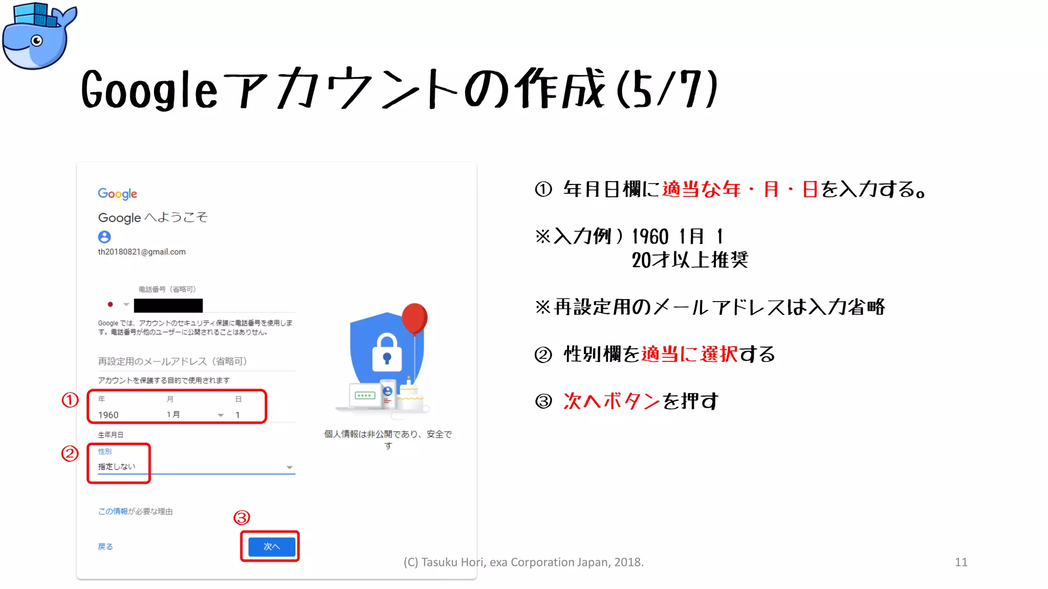 Googleアカウントの作成(5/7)
① 年月日欄に適当な年・月・日を入力する。
※入力例）1960 1月 1
20才以上推奨
※再設定用のメールアドレスは入力省略
② 性別欄を適当に選択する
③ 次へボタンを押す
(C) Tasuku Hori, exa Corporation Japan, 2018. 11
①
②
③
 