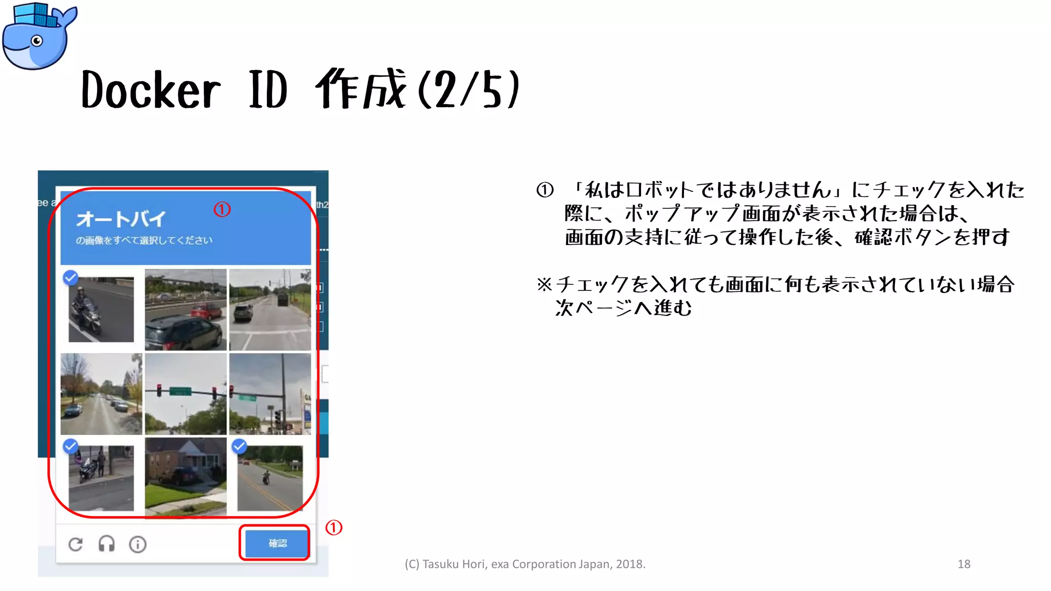 Docker ID 作成(2/5)
① 「私はロボットではありません」にチェックを入れた
際に、ポップアップ画面が表示された場合は、
画面の支持に従って操作した後、確認ボタンを押す
※チェックを入れても画面に何も表示されていない場合
次ページへ進む
(C) Tasuku Hori, exa Corporation Japan, 2018. 18
①
①
 