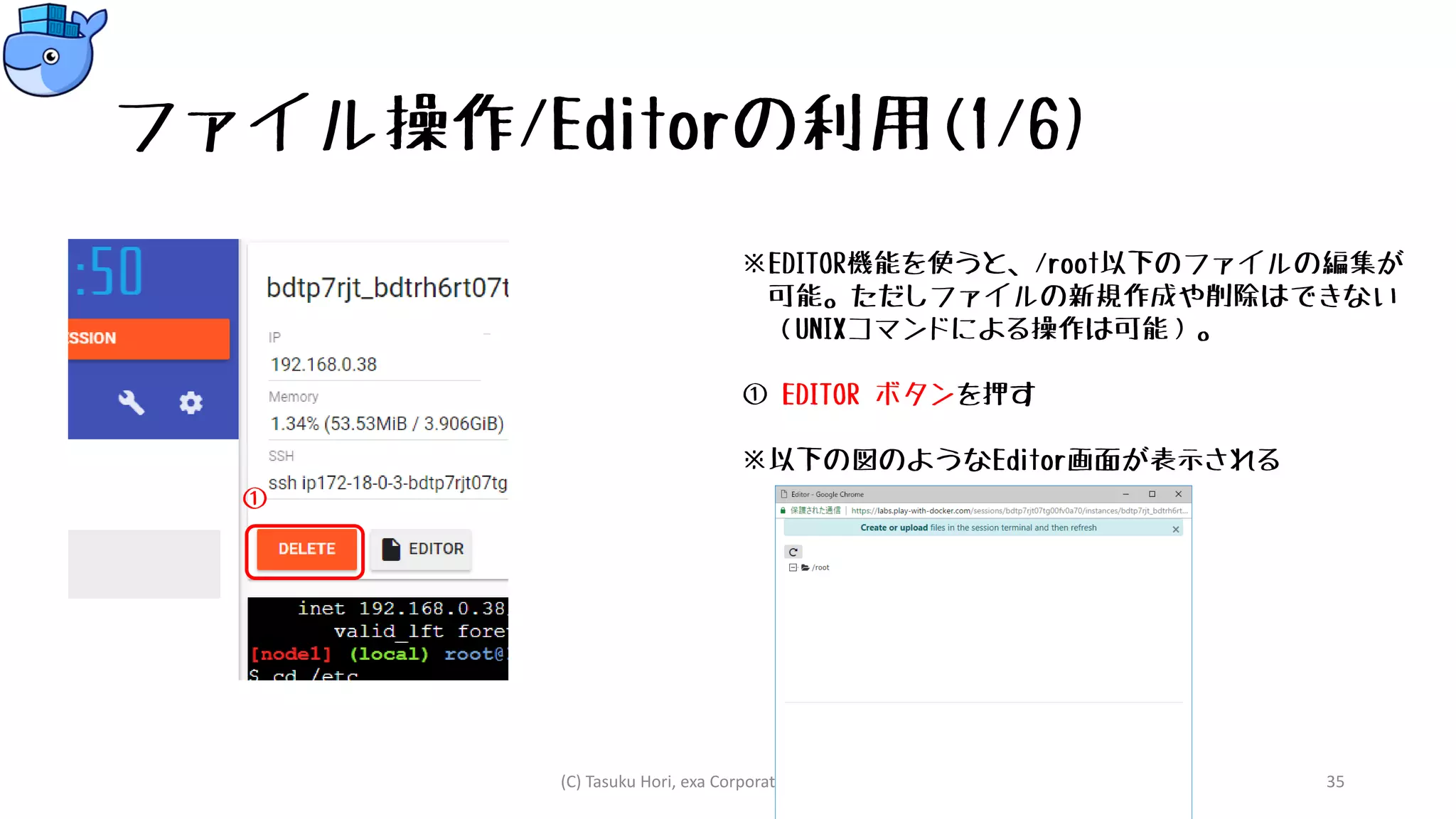 ファイル操作/Editorの利用(1/6)
※EDITOR機能を使うと、/root以下のファイルの編集が
可能。ただしファイルの新規作成や削除はできない
（UNIXコマンドによる操作は可能）。
① EDITOR ボタンを押す
※以下の図のようなEditor画面が表示される
(C) Tasuku Hori, exa Corporation Japan, 2018. 35
①
 