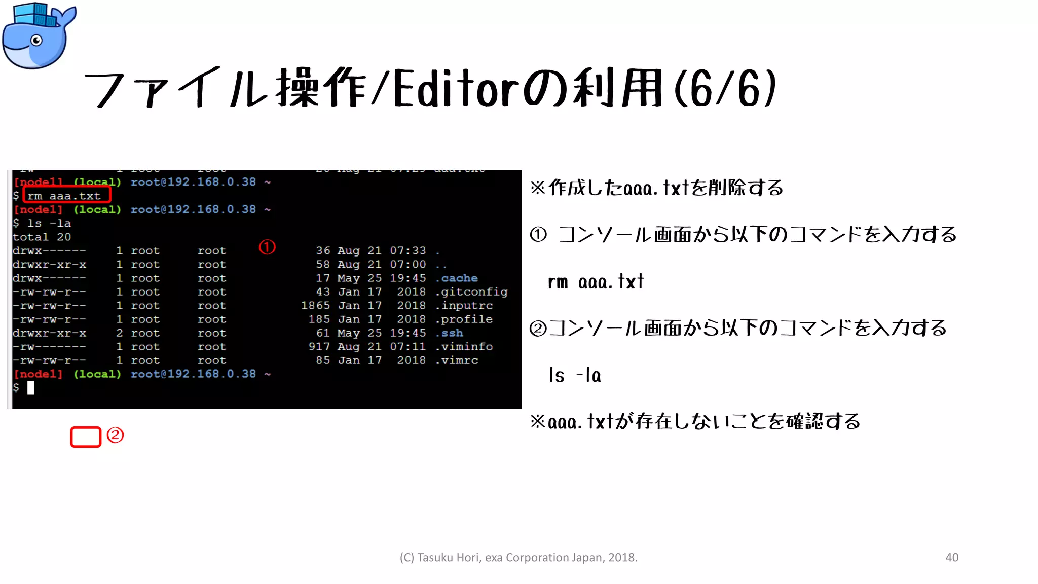 ファイル操作/Editorの利用(6/6)
※作成したaaa.txtを削除する
① コンソール画面から以下のコマンドを入力する
rm aaa.txt
②コンソール画面から以下のコマンドを入力する
ls -la
※aaa.txtが存在しないことを確認する
(C) Tasuku Hori, exa Corporation Japan, 2018. 40
①
②
 