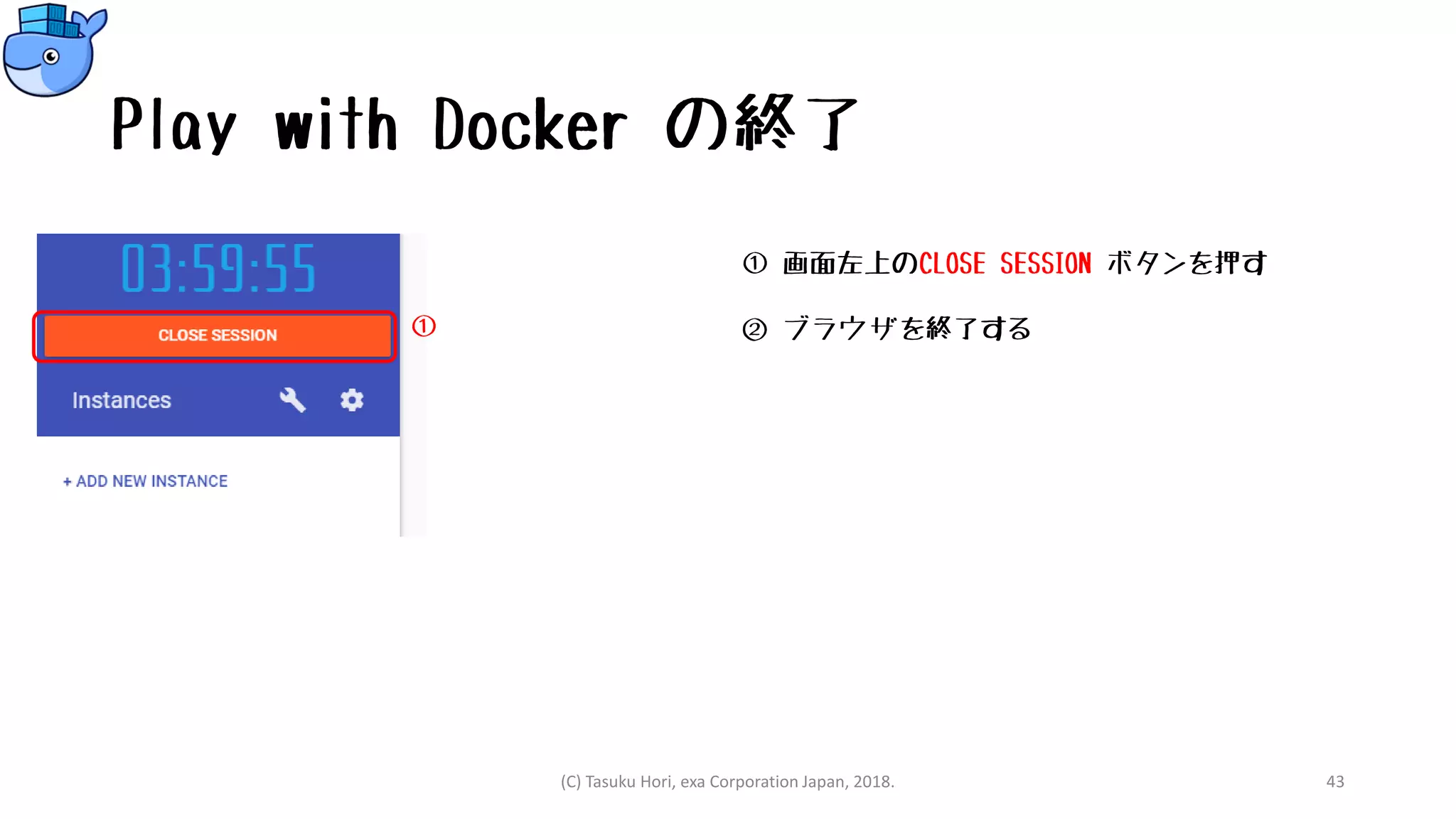 Play with Docker の終了
① 画面左上のCLOSE SESSION ボタンを押す
② ブラウザを終了する
(C) Tasuku Hori, exa Corporation Japan, 2018. 43
①
 