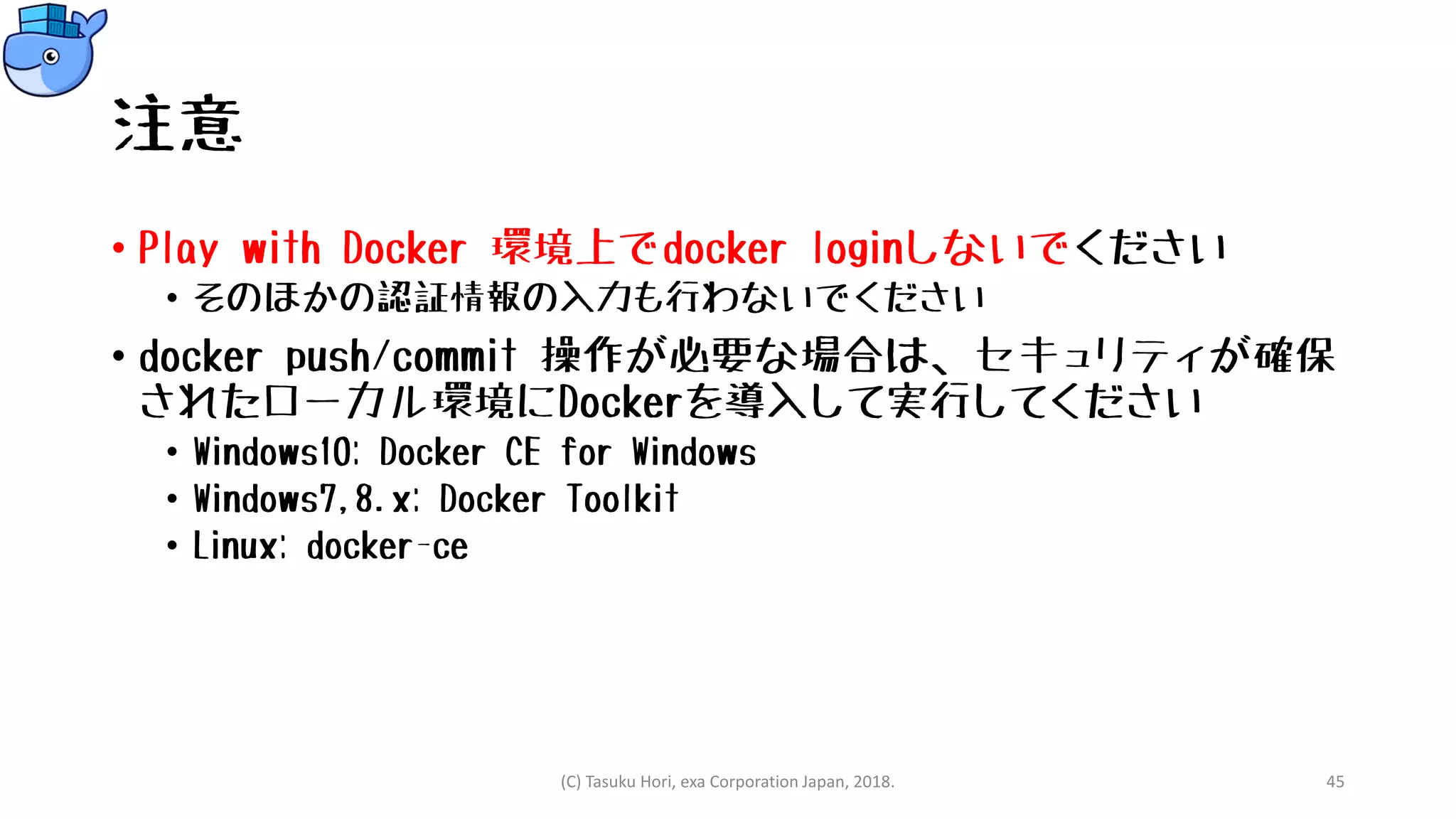注意
• Play with Docker 環境上でdocker loginしないでください
• そのほかの認証情報の入力も行わないでください
• docker push/commit 操作が必要な場合は、セキュリティが確保
されたローカル環境にDockerを導入して実行してください
• Windows10: Docker CE for Windows
• Windows7,8.x: Docker Toolkit
• Linux: docker-ce
(C) Tasuku Hori, exa Corporation Japan, 2018. 45
 