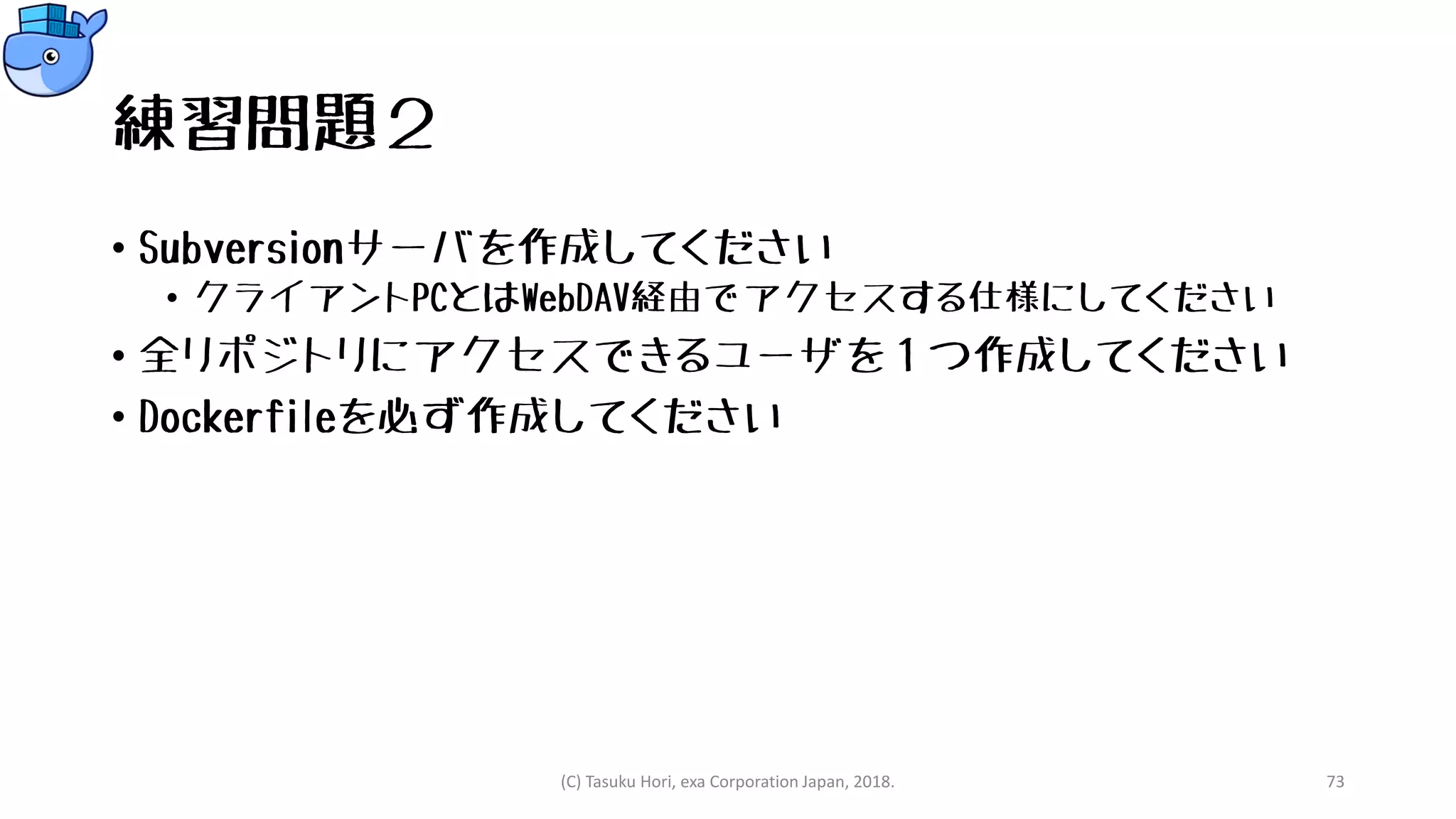 練習問題２
• Subversionサーバを作成してください
• クライアントPCとはWebDAV経由でアクセスする仕様にしてください
• 全リポジトリにアクセスできるユーザを１つ作成してください
• Dockerfileを必ず作成してください
(C) Tasuku Hori, exa Corporation Japan, 2018. 73
 