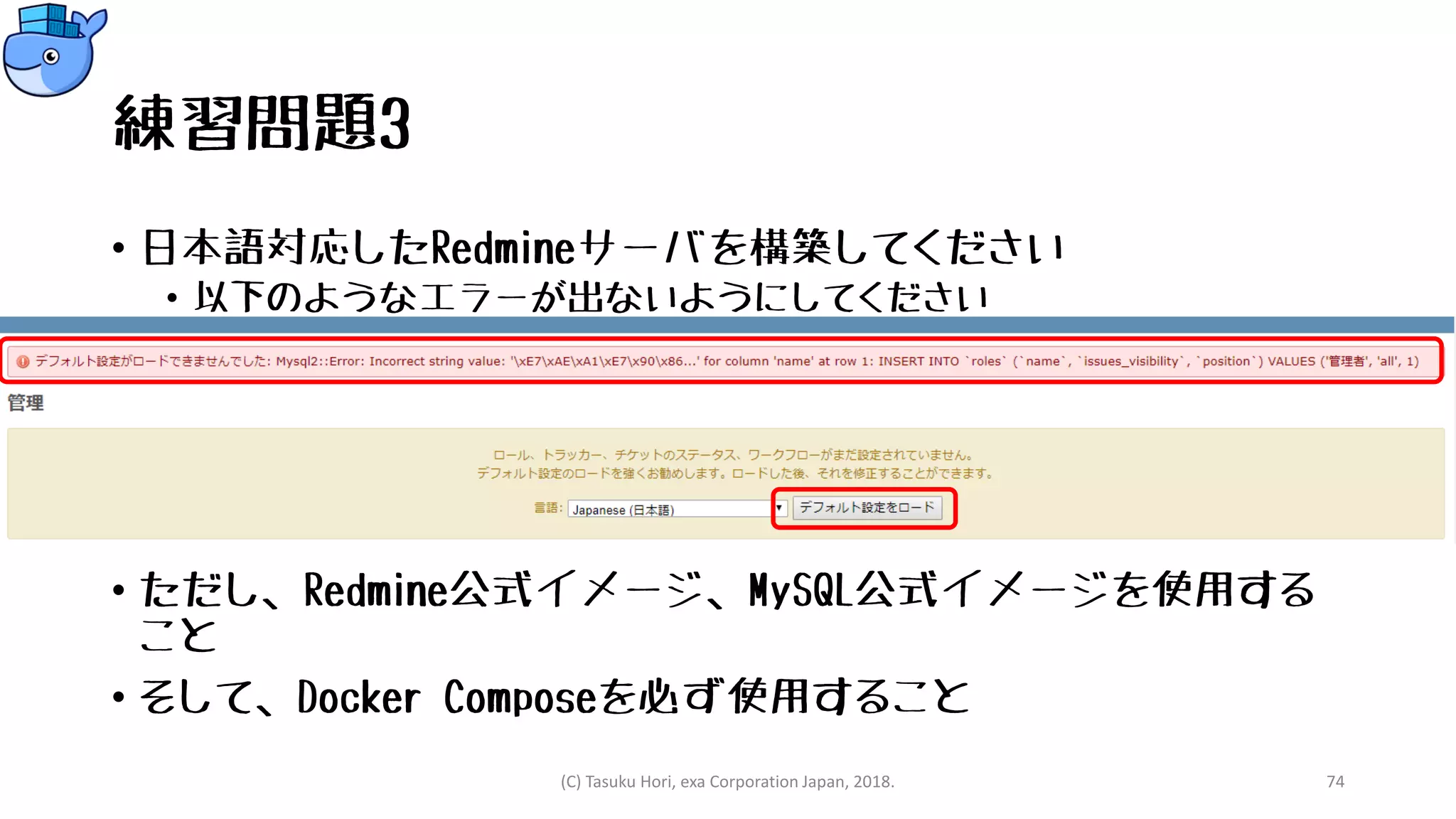 練習問題3
• 日本語対応したRedmineサーバを構築してください
• 以下のようなエラーが出ないようにしてください
• ただし、Redmine公式イメージ、MySQL公式イメージを使用する
こと
• そして、Docker Composeを必ず使用すること
(C) Tasuku Hori, exa Corporation Japan, 2018. 74
 