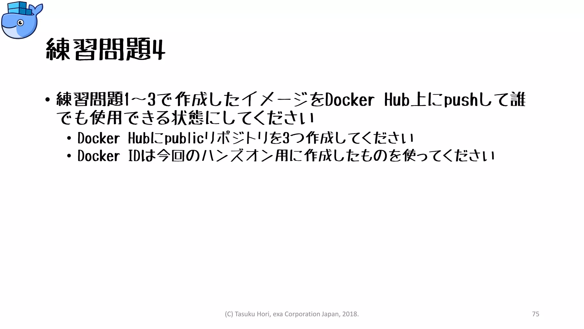 練習問題4
• 練習問題1～3で作成したイメージをDocker Hub上にpushして誰
でも使用できる状態にしてください
• Docker Hubにpublicリポジトリを3つ作成してください
• Docker IDは今回のハンズオン用に作成したものを使ってください
(C) Tasuku Hori, exa Corporation Japan, 2018. 75
 
