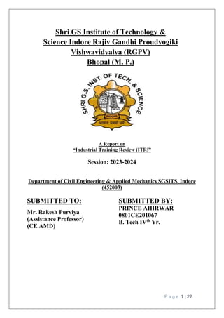 P a g e 1 | 22
Shri GS Institute of Technology &
Science Indore Rajiv Gandhi Proudyogiki
Vishwavidyalya (RGPV)
Bhopal (M. P.)
A Report on
“Industrial Training Review (ITR)”
Session: 2023-2024
Department of Civil Engineering & Applied Mechanics SGSITS, Indore
(452003)
SUBMITTED TO:
Mr. Rakesh Purviya
(Assistance Professor)
(CE AMD)
SUBMITTED BY:
PRINCE AHIRWAR
0801CE201067
B. Tech IVth
Yr.
 