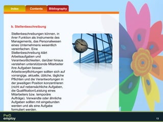 Stellenbeschreibungen können, in ihrer Funktion als Instrumente des Managements, das Personalwesen eines Unternehmens wesentlich vereinfachen. Eine Stellenbeschreibung klärt Arbeitsaufgaben und Verantwortlichkeiten, darüber hinaus verstehen unterstützende Mitarbeiter ihre Aufgaben besser. Arbeitsverpflichtungen sollten sich auf vorrangige, aktuelle, übliche, tägliche Pflichten und die Verantwortungen in der jeweiligen Position konzentrieren (nicht auf nebensächliche Aufgaben, die Qualifikation/Leistung eines Mitarbeiters bzw. temporäre Aufträge). Verwandte oder ähnliche Aufgaben sollten mit eingebunden werden und als eine Aufgabe formuliert werden.  b. Stellenbeschreibung 
