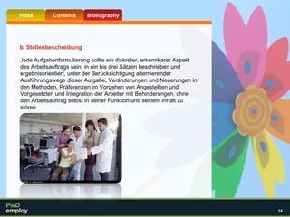 Jede Aufgabenformulierung sollte ein diskreter, erkennbarer Aspekt des Arbeitsauftrags sein, in ein bis drei Sätzen beschrieben und ergebnisorientiert, unter der Berücksichtigung alternierender Ausführungswege dieser Aufgabe, Veränderungen und Neuerungen in den Methoden, Präferenzen im Vorgehen von Angestellten und Vorgesetzten und Integration der Arbeiter mit Behinderungen, ohne den Arbeitsauftrag selbst in seiner Funktion und seinem Inhalt zu stören.  b. Stellenbeschreibung 