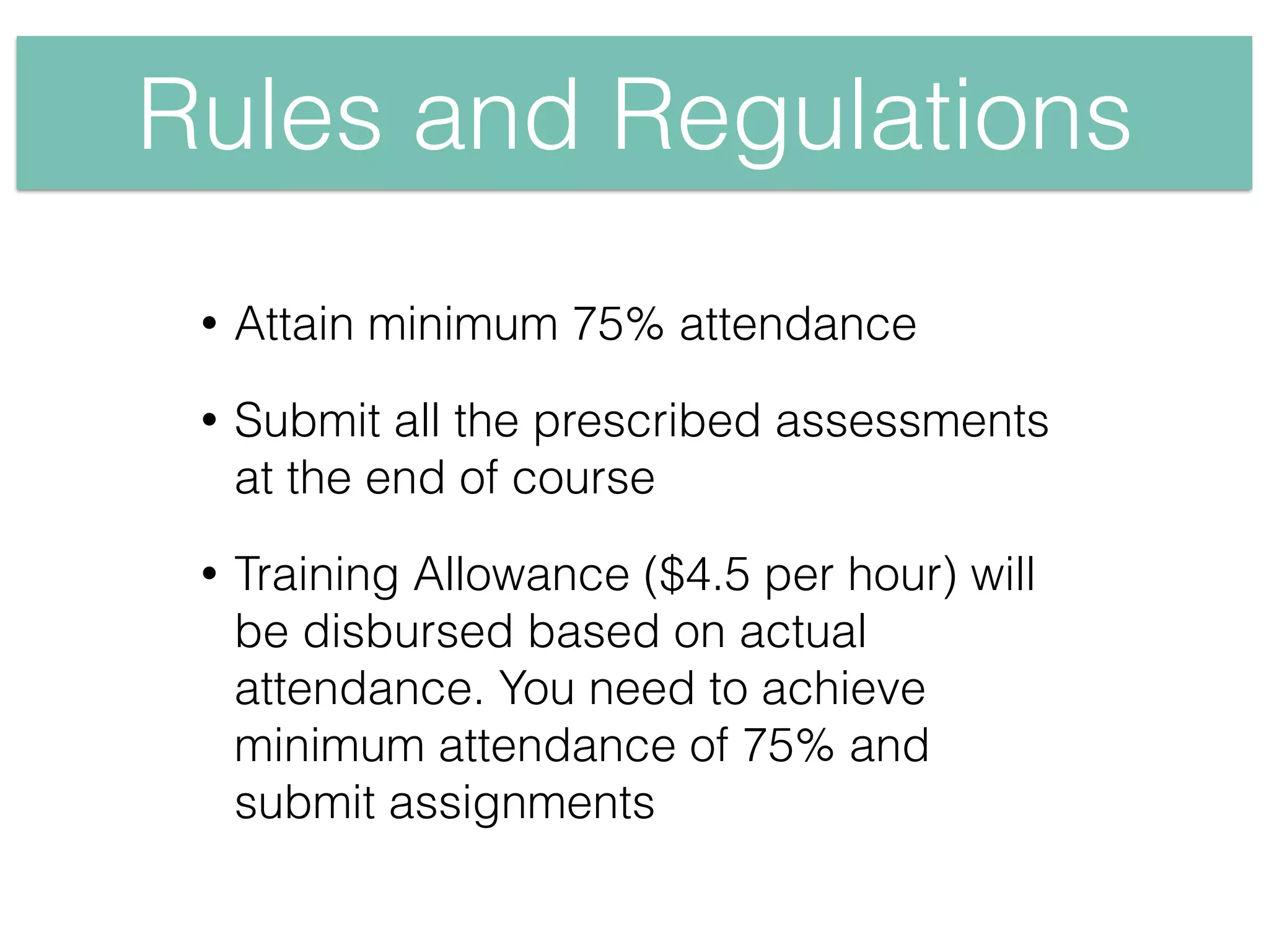 Rules and Regulations
• Attain minimum 75% attendance
• Submit all the prescribed assessments
at the end of course
• Training Allowance ($4.5 per hour) will
be disbursed based on actual
attendance. You need to achieve
minimum attendance of 75% and
submit assignments