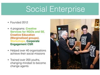 • Founded 2012
• 4 programs: Creative
Services for NGOs and SE,
Creative Education
(Marginalised groups),
Workshops, Corporate
Engagement CSR
• Helped over 40 organisations
achieve their social missions
• Trained over 200 youths,
changing mindset to become
change agents
Social Enterprise
 