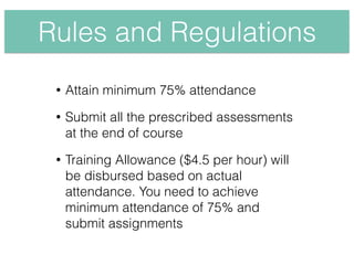 Rules and Regulations
• Attain minimum 75% attendance
• Submit all the prescribed assessments
at the end of course
• Training Allowance ($4.5 per hour) will
be disbursed based on actual
attendance. You need to achieve
minimum attendance of 75% and
submit assignments
 