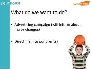 What do we want to do?

• Advertising campaign (will inform about
  major changes)

• Direct mail (to our clients)
 