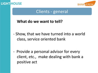 Clients - general

  What do we want to tell?

- Show, that we have turned into a world
   class, service oriented bank

- Provide a personal advisor for every
  client, etc., make dealing with bank a
  positive act
 