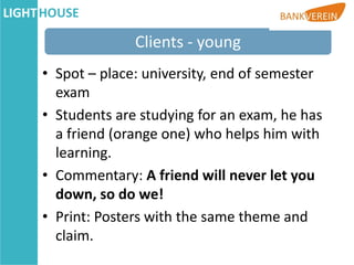 Clients - young
• Spot – place: university, end of semester
  exam
• Students are studying for an exam, he has
  a friend (orange one) who helps him with
  learning.
• Commentary: A friend will never let you
  down, so do we!
• Print: Posters with the same theme and
  claim.
 