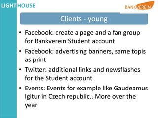 Clients - young
• Facebook: create a page and a fan group
  for Bankverein Student account
• Facebook: advertising banners, same topis
  as print
• Twitter: additional links and newsflashes
  for the Student account
• Events: Events for example like Gaudeamus
  Igitur in Czech republic.. More over the
  year
 