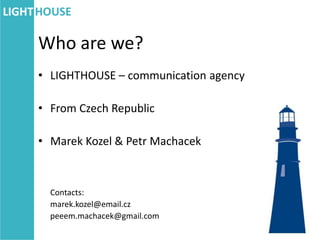 Who are we?
• LIGHTHOUSE – communication agency

• From Czech Republic

• Marek Kozel & Petr Machacek



  Contacts:
  marek.kozel@email.cz
  peeem.machacek@gmail.com
 