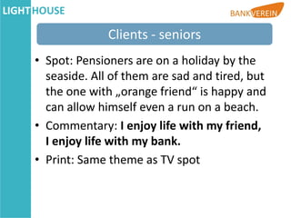Clients - seniors
• Spot: Pensioners are on a holiday by the
  seaside. All of them are sad and tired, but
  the one with „orange friend“ is happy and
  can allow himself even a run on a beach.
• Commentary: I enjoy life with my friend,
  I enjoy life with my bank.
• Print: Same theme as TV spot
 