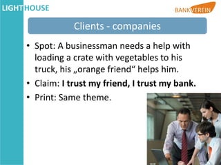 Clients - companies
• Spot: A businessman needs a help with
  loading a crate with vegetables to his
  truck, his „orange friend“ helps him.
• Claim: I trust my friend, I trust my bank.
• Print: Same theme.
 