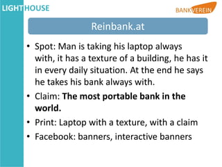 Reinbank.at
• Spot: Man is taking his laptop always
  with, it has a texture of a building, he has it
  in every daily situation. At the end he says
  he takes his bank always with.
• Claim: The most portable bank in the
  world.
• Print: Laptop with a texture, with a claim
• Facebook: banners, interactive banners
 