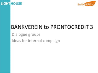 BANKVEREIN to PRONTOCREDIT 3
Dialogue groups
Ideas for internal campaign
 