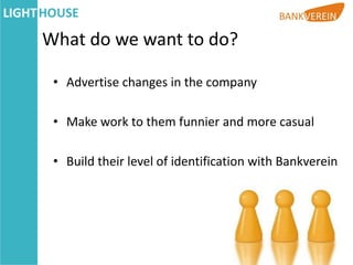 What do we want to do?

 • Advertise changes in the company

 • Make work to them funnier and more casual

 • Build their level of identification with Bankverein
 