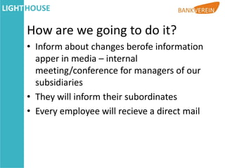 How are we going to do it?
• Inform about changes berofe information
  apper in media – internal
  meeting/conference for managers of our
  subsidiaries
• They will inform their subordinates
• Every employee will recieve a direct mail
 