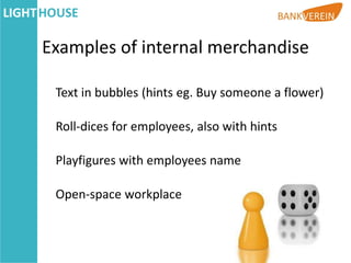 Examples of internal merchandise

 Text in bubbles (hints eg. Buy someone a flower)

 Roll-dices for employees, also with hints

 Playfigures with employees name

 Open-space workplace
 