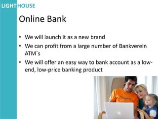 Online Bank
• We will launch it as a new brand
• We can profit from a large number of Bankverein
  ATM´s
• We will offer an easy way to bank account as a low-
  end, low-price banking product
 