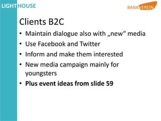 Clients B2C
• Maintain dialogue also with „new“ media
• Use Facebook and Twitter
• Inform and make them interested
• New media campaign mainly for
  youngsters
• Plus event ideas from slide 59
 