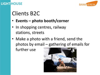 Clients B2C
• Events – photo booth/corner
• In shopping centres, railway
  stations, streets
• Make a photo with a friend, send the
  photos by email – gathering of emails for
  further use
 