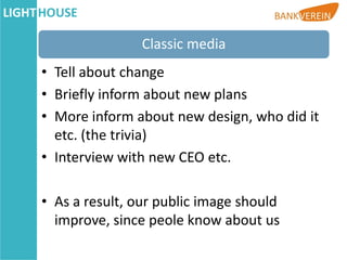 Classic media
• Tell about change
• Briefly inform about new plans
• More inform about new design, who did it
  etc. (the trivia)
• Interview with new CEO etc.

• As a result, our public image should
  improve, since peole know about us
 