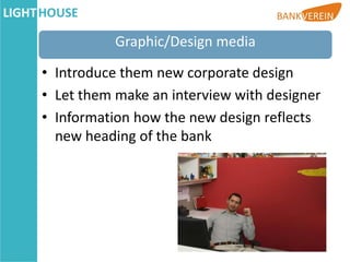Graphic/Design media

• Introduce them new corporate design
• Let them make an interview with designer
• Information how the new design reflects
  new heading of the bank
 