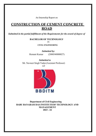 An Internship Report on
CONSTRUCTION OF CEMENT CONCRETE
ROAD
Submitted in the partial fulfillment of the Requirements for the award of degree of
BACHELOR OF TECHNOLOGY
IN
CIVIL ENGINEERING
Submitted by:
Hemant Kumar (2000540000027)
Submitted to
Mr. Navneet Singh Yadav(Assistant Professor)
AT
Department of Civil Engineering
BABU BANARASI DAS INSTITUTEOF TECHNOLOGY AND
MANAGEMENT
2023 - 24
 