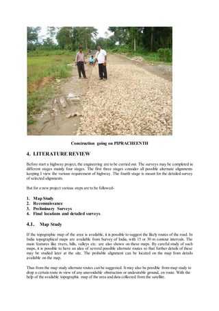 Construction going on PIPRACHEENTH 
4. LITERATURE REVIEW 
Before start a highway project, the engineering are to be carried out. The surveys may be completed in 
different stages mainly four stages. The first three stages consider all possible alternate alignments 
keeping I view the various requirement of highway. The fourth stage is meant for the detailed survey 
of selected alignments. 
But for a new project various steps are to be followed- 
1. Map Study 
2. Reconnaissance 
3. Preliminary Surveys 
4. Final locations and detailed surveys 
4.1. Map Study 
If the topographic map of the area is available, it is possible to suggest the likely routes of the road. In 
India topographical maps are available from Survey of India, with 15 or 30 m contour intervals. The 
main features like rivers, hills, valleys etc. are also shown on these maps. By careful study of such 
maps, it is possible to have an idea of several possible alternate routes so that further details of these 
may be studied later at the site. The probable alignment can be located on the map from details 
available on the map. 
Thus from the map study alternate routes can be suggested. It may also be possible from map study to 
drop a certain route in view of any unavoidable obstruction or undesirable ground, en route. With the 
help of the available topographic map of the area and data collected from the satellite. 
 