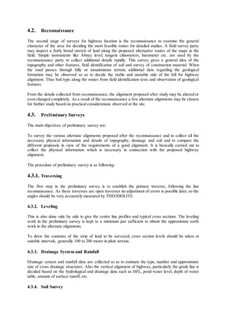 4.2. Reconnaissance 
The second stage of surveys for highway location is the reconnaissance to examine the general 
character of the area for deciding the most feasible routes for detailed studies. A field survey party 
may inspect a fairly broad stretch of land along the proposed alternative routes of the maps in the 
field. Simple instruments like Abney level, tangent clinometers, barometer etc. are used by the 
reconnaissance party to collect additional details rapidly. This survey gives a general idea of the 
topography and other features, field identification of soil and survey of construction material. When 
the road passes through hilly or mountainous terrain, additional data regarding the geological 
formation may be observed so as to decide the stable and unstable side of the hill for highway 
alignment. Thus Soil type along the routes from field identification tests and observation of geological 
features. 
From the details collected from reconnaissance, the alignment proposed after study may be altered or 
even changed completely. As a result of the reconnaissance a few alternate alignments may be chosen 
for further study based on practical considerations observed at the site. 
4.3. Preliminary Surveys 
The main objectives of preliminary survey are: 
To survey the various alternate alignments proposed after the reconnaissance and to collect all the 
necessary physical information and details of topography, drainage and soil and to compare the 
different proposals in view of the requirements of a good alignment. It is basically carried out to 
collect the physical information which is necessary in connection with the proposed highway 
alignment. 
The procedure of preliminary survey is as following- 
4.3.1. Traversing 
The first step in the preliminary survey is to establish the primary traverse, following the line 
reconnaissance. As these traverses are open traverses no adjustment of errors is possible later, so the 
angles should be very accurately measured by THEODOLITE. 
4.3.2. Leveling 
This is also done side by side to give the centre line profiles and typical cross sections. The leveling 
work in the preliminary survey is kept to a minimum just sufficient to obtain the approximate earth 
work in the alternate alignments. 
To draw the contours of the strip of land to be surveyed, cross section levels should be taken at 
suitable intervals, generally 100 to 200 meter in plain terrain. 
4.3.3. Drainage System and Rainfall 
Drainage system and rainfall data are collected so as to estimate the type, number and approximate 
size of cross drainage structures. Also the vertical alignment of highway, particularly the grade line is 
decided based on the hydrological and drainage data such as HFL, pond water level, depth of water 
table, amount of surface runoff, etc. 
4.3.4. Soil Survey 
 