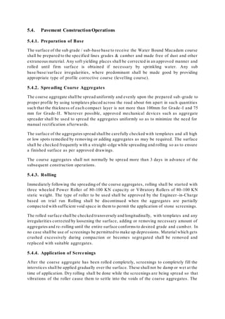 5.4. Pavement Construction Operations 
5.4.1. Preparation of Base 
The surface of the sub grade / sub-base base to receive the Water Bound Macadam course 
shall be prepared to the specified lines grades & camber and made free of dust and other 
extraneous material. Any soft yielding places shall be corrected in an approved manner and 
rolled until firm surface is obtained if necessary by sprinkling water. Any sub 
base/base/sur face irregularities, where predominant shall be made good by providing 
appropriate type of profile corrective course (levelling course) . 
5.4.2. Spreading Coarse Aggregate s 
The coarse aggregate shall be spread uniformly and evenly upon the prepared sub -grade to 
proper profile by using templates placed across the road about 6m apart in such quantities 
such that the thickness of each compact layer is not more than 100mm for Grade -I and 75 
mm for Grade-II. Wherever possible, approved mechanical devices such as aggregate 
spreader shall be used to spread the aggregates uniformly so as to minimize the need for 
manual rectification afterwards. 
The surface of the aggregates spread shall be carefully checked with templates and all high 
or low spots remedied by removing or adding aggregates as may be required. The surface 
shall be checked frequently with a straight -edge while spreading and rolling so as to ensure 
a finished surface as per approved drawings. 
The course aggregates shall not normally be spread more than 3 days in advance of the 
subsequent construction operations. 
5.4.3. Rolling 
Immediately following the spreading of the coarse aggregates, rolling shall be started with 
three wheeled Power Roller of 80-100 KN capacity or Vibratory Rollers of 80-100 KN 
static weight. The type of roller to be used shall be approved by the Engineer -in-Charge 
based on trial run Rolling shall be discontinued when the aggregates are partially 
compacted with sufficient void space in them to permit the application of stone screenings. 
The rolled surface shall be checked transversely and longitudinally, with templates and any 
irregularities corrected by loosening the surface, adding or removing necessary amount of 
aggregates and re -rolling until the entire surface conforms to desired grade and camb er. In 
no case shall be use of screenings be permitted to make up depressions. Material which gets 
crushed excessively during compaction or becomes segregated shall be removed and 
replaced with suitable aggregates. 
5.4.4. Application of Scre enings 
After the coarse aggregate has been rolled completely, screenings to completely fill the 
interstices shall be applied gradually over the surface. These shall not be damp or wet at the 
time of application. Dry rolling shall be done while the screenings are being spread so that 
vibrations of the roller cause them to settle into the voids of the coarse aggregates. The 
 