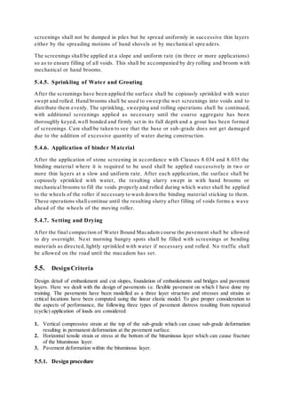 screenings shall not be dumped in piles but be spread uniformly in successive thin layers 
either by the spreading motions of hand shovels or by mechanical spre aders. 
The screenings shall be applied at a slope and uniform rate (in three or more applications) 
so as to ensure filling of all voids. This shall be accompanied by dry rolling and broom with 
mechanical or hand brooms. 
5.4.5. Sprinkling of Wate r and Grouting 
After the screenings have been applied the surface shall be copiously sprinkled with water 
swept and rolled. Hand brooms shall be used to sweep the wet screenings into voids and to 
distribute them evenly. The sprinkling, sweeping and rolling operations shall be continued, 
with additional screenings applied as necessary until the coarse aggregate has been 
thoroughly keyed, well bonded and firmly set in its full depth and a grout has been formed 
of screenings. Care shall be taken to see that the base or sub -grade does not get damaged 
due to the addition of excessive quantity of water during construction. 
5.4.6. Application of binde r Mate rial 
After the application of stone screening in accordance with Clauses 8.034 and 8.035 the 
binding material where it is required to be used shall be applied successively in two or 
more thin layers at a slow and uniform rate. After each application, the surface shall be 
copiously sprinkled with water, the resulting slurry swept in with hand brooms or 
mechanical brooms to fill the voids properly and rolled during which water shall be applied 
to the wheels of the roller if necessary to wash down the binding material sticking to them. 
These operations shall continue until the resulting slurry after filling of voids forms a wave 
ahead of the wheels of the moving roller. 
5.4.7. Se tting and Drying 
After the final compaction of Water Bound Macadam course the pavement shall be allowed 
to dry overnight. Next morning hungry spots shall be filled with screenings or bending 
materials as directed, lightly sprinkled with water if necessary and rolled. No traffic shall 
be allowed on the road until the macadam has set . 
5.5. Design Criteria 
Design detail of embankment and cut slopes, foundation of embankments and bridges and pavement 
layers. Here we dealt with the design of pavements i.e. flexible pavement on which I have done my 
training. The pavements have been modelled as a three layer structure and stresses and strains at 
critical locations have been computed using the linear elastic model. To give proper consideration to 
the aspects of performance, the following three types of pavement distress resulting from repeated 
(cyclic) application of loads are considered: 
1. Vertical compressive strain at the top of the sub-grade which can cause sub-grade deformation 
resulting in permanent deformation at the pavement surface. 
2. Horizontal tensile strain or stress at the bottom of the bituminous layer which can cause fracture 
of the bituminous layer. 
3. Pavement deformation within the bituminous layer. 
5.5.1. Design procedure 
 