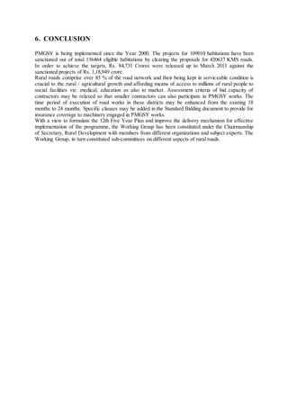 6. CONCLUSION 
PMGSY is being implemented since the Year 2000. The projects for 109010 habitations have been 
sanctioned out of total 136464 eligible habitations by clearing the proposals for 420637 KMS roads. 
In order to achieve the targets, Rs. 84,731 Crores were released up to March 2011 against the 
sanctioned projects of Rs. 1,18,949 crore. 
Rural roads comprise over 85 % of the road network and their being kept in serviceable condition is 
crucial to the rural / agricultural growth and affording means of access to millions of rural people to 
social facilities viz. medical, education as also to market. Assessment criteria of bid capacity of 
contractors may be relaxed so that smaller contractors can also participate in PMGSY works. The 
time period of execution of road works in these districts may be enhanced from the existing 18 
months to 24 months. Specific clauses may be added in the Standard Bidding document to provide for 
insurance coverage to machinery engaged in PMGSY works. 
With a view to formulate the 12th Five Year Plan and improve the delivery mechanism for effective 
implementation of the programme, the Working Group has been constituted under the Chairmanship 
of Secretary, Rural Development with members from different organizations and subject experts. The 
Working Group, in turn constituted sub-committees on different aspects of rural roads. 
 