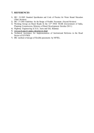 7. REFERENCES 
1. IRC: 19-2005 Standard Specification and Code of Practice for Water Bound Macadam 
(Third Revision) 
2. IRC: 37-2001 Guidelines for the Design of Flexible Pavements (Second Revision) 
3. Working Group on Rural Roads In the 12th FIVE YEAR (Government of India, 
Planning Commission, Ministry of Rural Development October 2011) 
4. Highway Engineering (C.E.G. Justo and S.K. Khanna) 
5. www.useit.umeciv.maine.edu/ashcrete.html 
6. Technical Assistance for Implementation of Institutional Reforms in the Road 
Sector of UP PWD 
7. IRC method of design of flexible pavements by NPTEL. 
