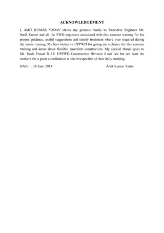 ACKNOWLEDGEMENT 
I, AMIT KUMAR YADAV shows my greatest thanks to Executive Engineer Mr. 
Sunil Kumar and all the PWD engineers associated with this summer training for his 
proper guidance, useful suggestions and timely treatment where ever required during 
the entire training. My best wishes to UPPWD for giving me a chance for this summer 
training and know about flexible pavement construction. My special thanks goes to 
Mr. Jwala Prasad Ji J.E. UPPWD Construction Division 4 and last but not least the 
workers for a great coordination at site irrespective of their daily working. 
DATE : 28 June 2014 Amit Kumar Yadav 
 