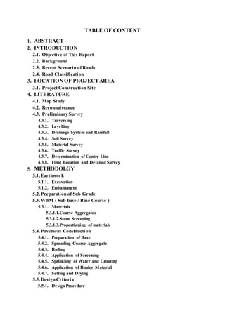 TABLE OF CONTENT 
1. ABSTRACT 
2. INTRODUCTION 
2.1. Objective of This Report 
2.2. Background 
2.3. Recent Scenario of Roads 
2.4. Road Classification 
3. LOCATION OF PROJECT AREA 
3.1. Project Construction Site 
4. LITERATURE 
4.1. Map Study 
4.2. Reconnaissance 
4.3. Preliminary Survey 
4.3.1. Traversing 
4.3.2. Levelling 
4.3.3. Drainage System and Rainfall 
4.3.4. Soil Survey 
4.3.5. Material Survey 
4.3.6. Traffic Survey 
4.3.7. Determination of Centre Line 
4.3.8. Final Location and Detailed Survey 
5. METHODOLGY 
5.1. Earthwork 
5.1.1. Excavation 
5.1.2. Embankment 
5.2. Preparation of Sub Grade 
5.3. WBM ( Sub base / Base Course ) 
5.3.1. Materials 
5.3.1.1.Coarse Aggregates 
5.3.1.2.Stone Screening 
5.3.1.3.Proportioning of materials 
5.4. Pavement Construction 
5.4.1. Preparation of Base 
5.4.2. Spreading Coarse Aggregate 
5.4.3. Rolling 
5.4.4. Application of Screening 
5.4.5. Sprinkling of Water and Grouting 
5.4.6. Application of Binder Material 
5.4.7. Setting and Drying 
5.5. Design Criteria 
5.5.1. Design Procedure 
 