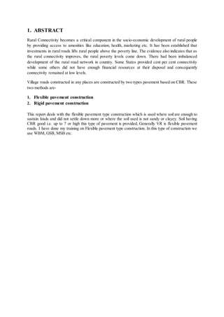 1. ABSTRACT 
Rural Connectivity becomes a critical component in the socio-economic development of rural people 
by providing access to amenities like education, health, marketing etc. It has been established that 
investments in rural roads lifts rural people above the poverty line. The evidence also indicates that as 
the rural connectivity improves, the rural poverty levels come down. There had been imbalanced 
development of the rural road network in country. Some States provided cent per cent connectivity 
while some others did not have enough financial resources at their disposal and consequently 
connectivity remained at low levels. 
Village roads constructed in any places are constructed by two types pavement based on CBR. These 
two methods are- 
1. Flexible pavement construction 
2. Rigid pavement construction 
This report deals with the flexible pavement type construction which is used where soil are enough to 
sustain loads and did not settle down more or where the soil used is not sandy or clayey. Soil having 
CBR good i.e. up to 7 or high this type of pavement is provided, Generally VR is flexible pavement 
roads. I have done my training on Flexible pavement type construction. In this type of construction we 
use WBM, GSB, MSB etc. 
 