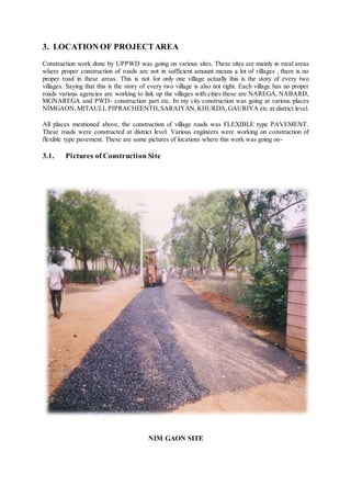 3. LOCATION OF PROJECT AREA 
Construction work done by UPPWD was going on various sites. These sites are mainly in rural areas 
where proper construction of roads are not in sufficient amount means a lot of villages , there is no 
proper road in these areas. This is not for only one village actually this is the story of every two 
villages. Saying that this is the story of every two village is also not right. Each village has no proper 
roads various agencies are working to link up the villages with cities these are NAREGA, NABARD, 
MGNAREGA and PWD- construction part etc. In my city construction was going at various places 
NIMGAON, MITAULI, PIPRACHEENTH, SARAIYAN, KHURDA, GAURIYA etc at district level. 
All places mentioned above, the construction of village roads was FLEXIBLE type PAVEMENT. 
These roads were constructed at district level. Various engineers were working on construction of 
flexible type pavement. These are some pictures of locations where this work was going on- 
3.1. Pictures of Construction Site 
NIM GAON SITE 
 