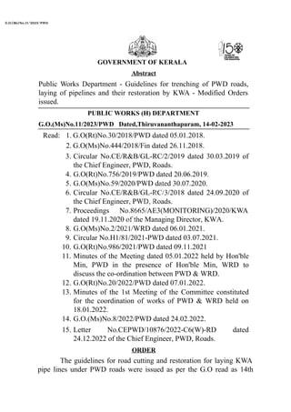 G.O.(Ms)No.11/2023/PWD Dated,Thiruvananthapuram, 14-02-2023
Read: 1. G.O(Rt)No.30/2018/PWD dated 05.01.2018.
2. G.O(Ms)No.444/2018/Fin dated 26.11.2018.
3.
4.
5.
6.
7.
8.
9.
10.
11.
12.
13.
14.
Circular No.CE/R&B/GL-RC/2/2019 dated 30.03.2019 of
the Chief Engineer, PWD, Roads.
G.O(Rt)No.756/2019/PWD dated 20.06.2019.
G.O(Ms)No.59/2020/PWD dated 30.07.2020.
Circular No.CE/R&B/GL-RC/3/2018 dated 24.09.2020 of
the Chief Engineer, PWD, Roads.
Proceedings No.8665/AE3(MONITORING)/2020/KWA
dated 19.11.2020 of the Managing Director, KWA.
G.O(Ms)No.2/2021/WRD dated 06.01.2021.
Circular No.H1/81/2021-PWD dated 03.07.2021.
G.O(Rt)No.986/2021/PWD dated 09.11.2021
Minutes of the Meeting dated 05.01.2022 held by Hon'ble
Min, PWD in the presence of Hon'ble Min, WRD to
discuss the co-ordination between PWD & WRD.
G.O(Rt)No.20/2022/PWD dated 07.01.2022.
Minutes of the 1st Meeting of the Committee constituted
for the coordination of works of PWD & WRD held on
18.01.2022.
G.O.(Ms)No.8/2022/PWD dated 24.02.2022.
15. Letter No.CEPWD/10876/2022-C6(W)-RD dated
24.12.2022 of the Chief Engineer, PWD, Roads.
GOVERNMENT OF KERALA
Abstract
Public Works Department - Guidelines for trenching of PWD roads,
laying of pipelines and their restoration by KWA - Modified Orders
issued.
PUBLIC WORKS (H) DEPARTMENT
ORDER
The guidelines for road cutting and restoration for laying KWA
pipe lines under PWD roads were issued as per the G.O read as 14th
G.O.(Ms)No.11/2023/PWD
 
