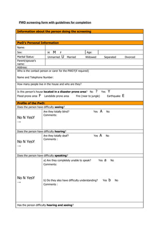 PWD screening form with guidelines for completion


Information about the person doing the screening


PwD's Personal Information
Name:
Sex:                      M    M     F                     Age:
Marital Status:          Unmarried U Married             Widowed               Separated              Divorced
Parent/spouse’s
name:
Address:
Who is the contact person or carer for the PWD?(if required)

Name and Telephone Number:

How many people live in the house and who are they?

Is this person’s house located in a disaster prone area? No        ?      Yes       Y
Flood prone area   F   Landslide prone area       Fire (near to jungle)             Earthquake    E
Profile of the PwD:
Does the person have difficulty seeing?
                       Are they totally blind?                    Yes     A        No
                       Comments:
No N YesY
→

Does the person have difficulty hearing?
                       Are they totally deaf?                     Yes   A       No
                       Comments :
No N YesY
→

Does the person have difficulty speaking?
                       a) Are they completely unable to speak?          Yes    a        No
                       Comments:




No N YesY
                       b) Do they also have difficulty understanding?         Yes    b       No
→
                       Comments :




Has the person difficulty hearing and seeing?
 